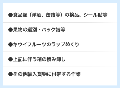 ●食品類（洋酒、缶詰等）の検品、シール貼等 ●果物の選別・パック詰等 ●キウイフルーツのラップめくり ●上記に伴う箱の積み卸し ●その他輸入貨物に付帯する作業